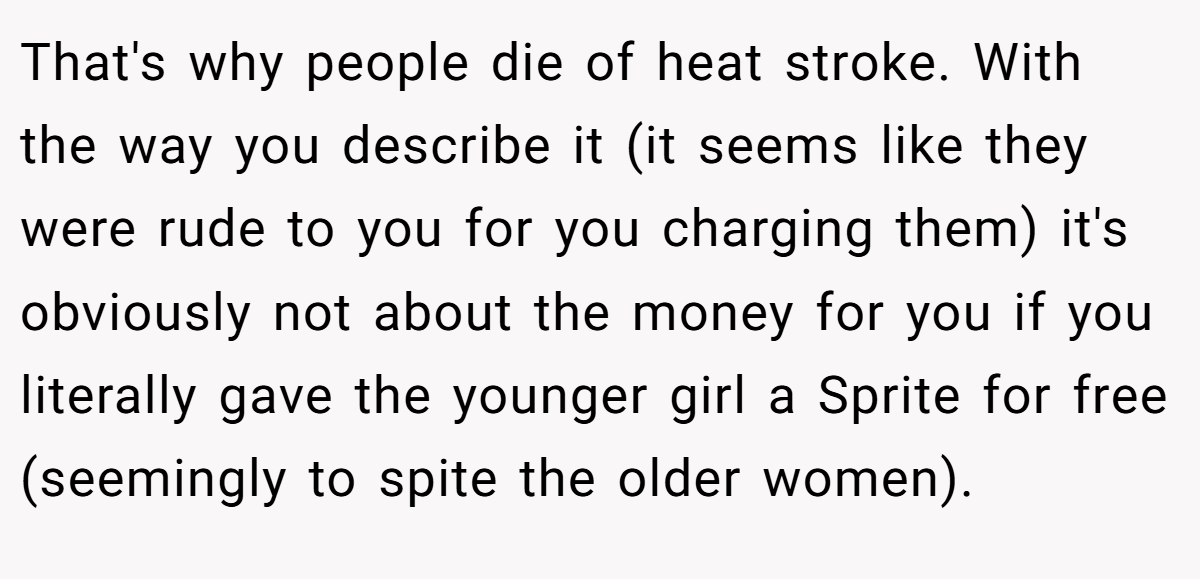 That's why people die of heat stroke. With the way you describe it (it seems like they were rude to you for you charging them) it's obviously not about the money for you if you literally gave the younger girl a Sprite for free (seemingly to spite the older women).