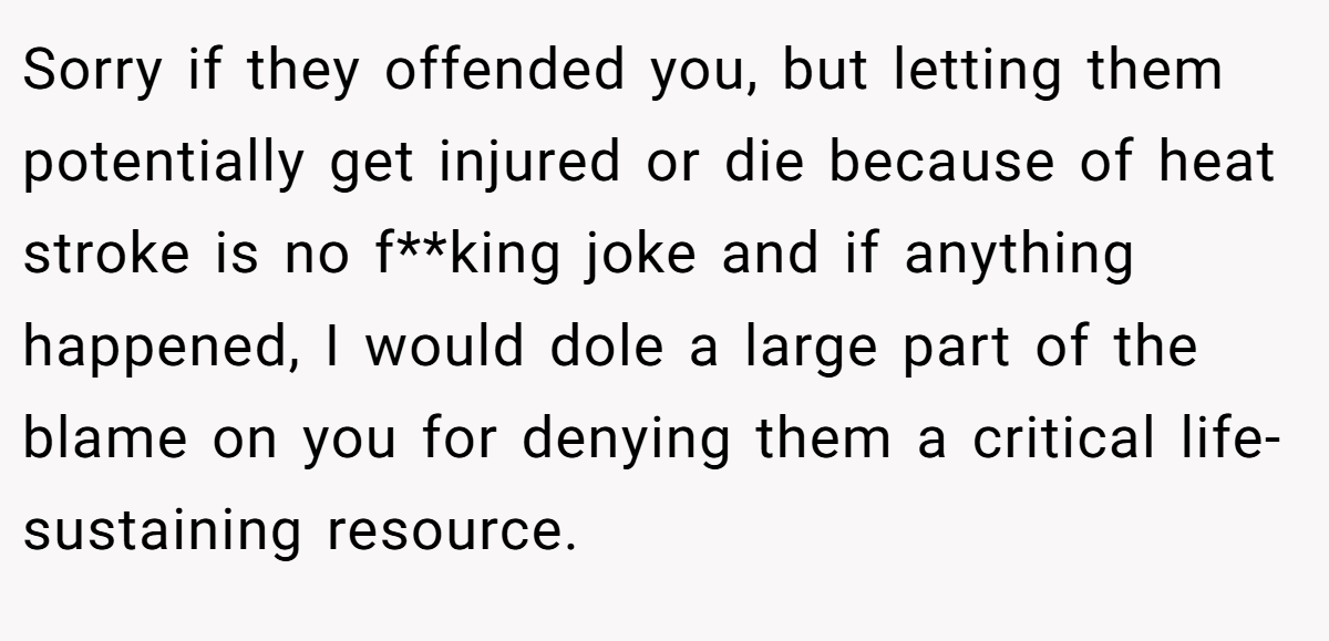 Sorry if they offended you, but letting them potentially get injured or die because of heat stroke is no f**king joke and if anything happened, I would dole a large part of the blame on you for denying them a critical life-sustaining resource.