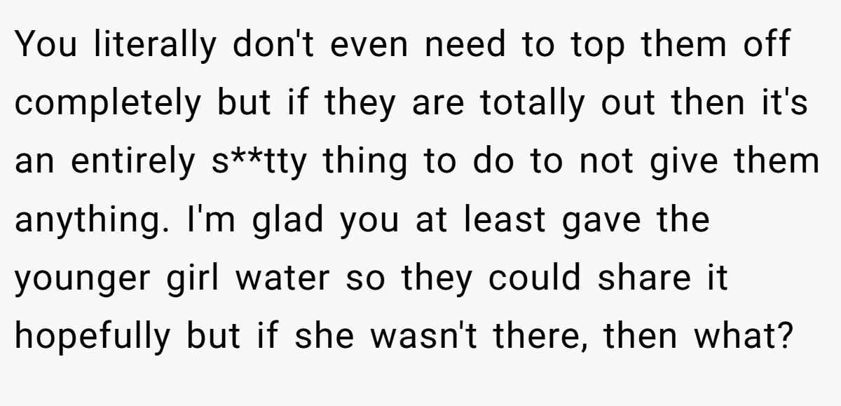 You literally don't even need to top them off completely but if they are totally out then it's an entirely s**tty thing to do to not give them anything. I'm glad you at least gave the younger girl water so they could share it hopefully but if she wasn't there, then what?