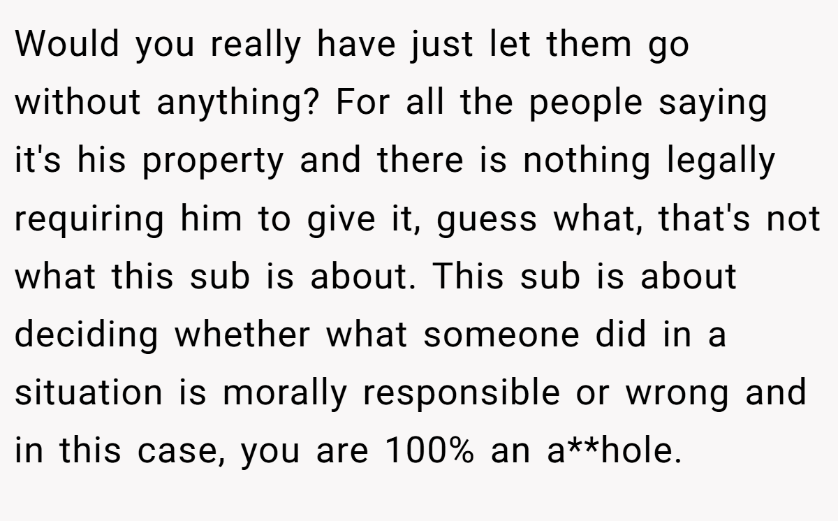 Would you really have just let them go without anything? For all the people saying it's his property and there is nothing legally requiring him to give it, guess what, that's not what this sub is about. This sub is about deciding whether what someone did in a situation is morally responsible or wrong and in this case, you are 100% an a**hole.