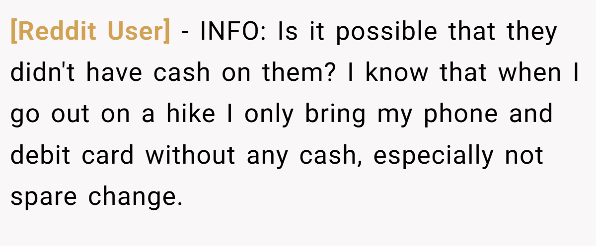 [Reddit User] − INFO: Is it possible that they didn't have cash on them? I know that when I go out on a hike I only bring my phone and debit card without any cash, especially not spare change.
