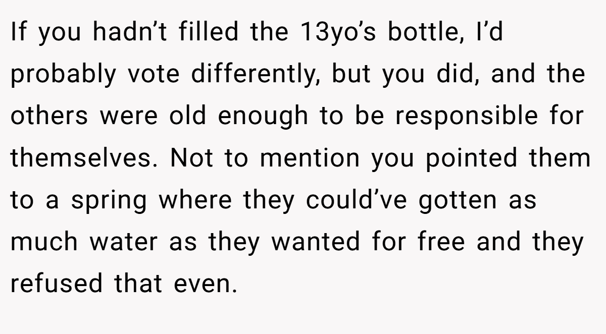 If you hadn’t filled the 13yo’s bottle, I’d probably vote differently, but you did, and the others were old enough to be responsible for themselves. Not to mention you pointed them to a spring where they could’ve gotten as much water as they wanted for free and they refused that even.