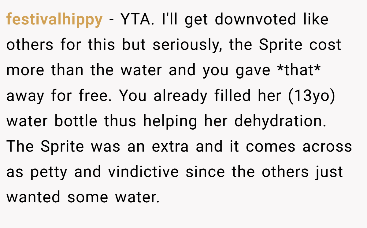 festivalhippy − YTA. I'll get downvoted like others for this but seriously, the Sprite cost more than the water and you gave *that* away for free. You already filled her (13yo) water bottle thus helping her dehydration. The Sprite was an extra and it comes across as petty and vindictive since the others just wanted some water.