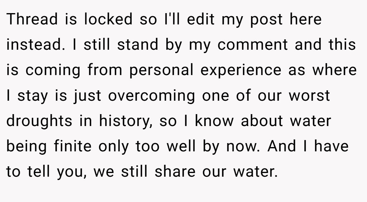 Thread is locked so I'll edit my post here instead. I still stand by my comment and this is coming from personal experience as where I stay is just overcoming one of our worst droughts in history, so I know about water being finite only too well by now. And I have to tell you, we still share our water.