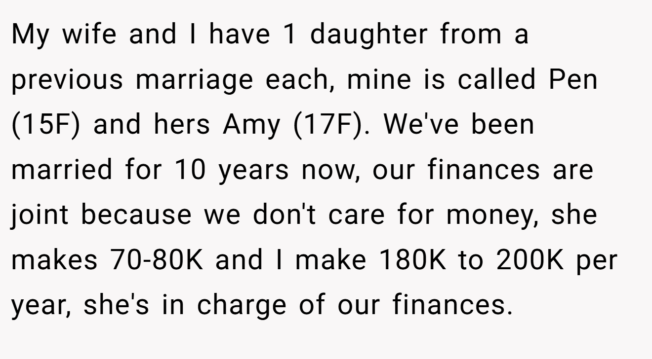 My wife and I have 1 daughter from a previous marriage each, mine is called Pen (15F) and hers Amy (17F). We've been married for 10 years now, our finances are joint because we don't care for money, she makes 70-80K and I make 180K to 200K per year, she's in charge of our finances.
