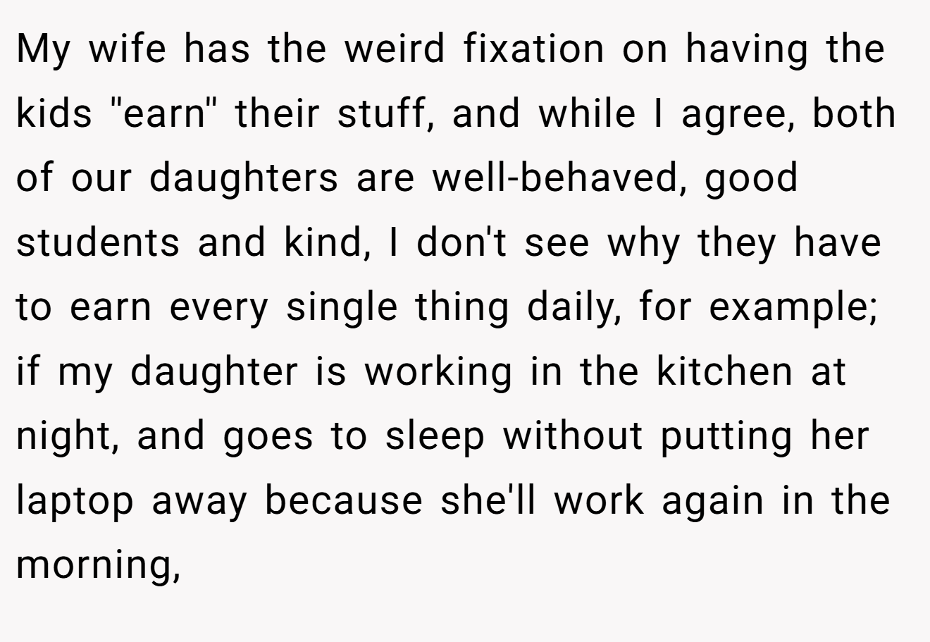 My wife has the weird fixation on having the kids ''earn'' their stuff, and while I agree, both of our daughters are well-behaved, good students and kind, I don't see why they have to earn every single thing daily, for example; if my daughter is working in the kitchen at night, and goes to sleep without putting her laptop away because she'll work again in the morning,