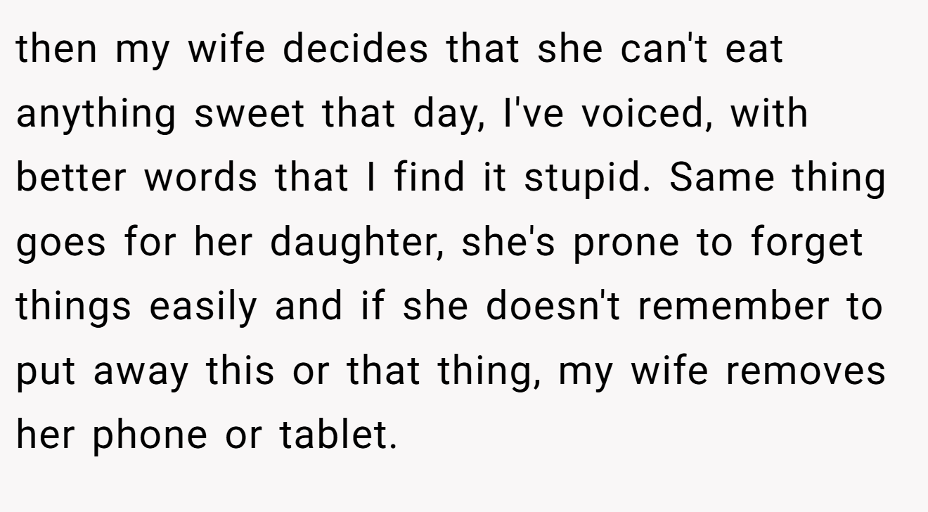 then my wife decides that she can't eat anything sweet that day, I've voiced, with better words that I find it stupid. Same thing goes for her daughter, she's prone to forget things easily and if she doesn't remember to put away this or that thing, my wife removes her phone or tablet.