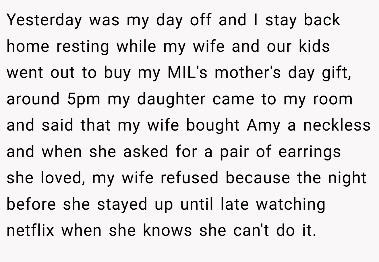 Yesterday was my day off and I stay back home resting while my wife and our kids went out to buy my MIL's mother's day gift, around 5pm my daughter came to my room and said that my wife bought Amy a neckless and when she asked for a pair of earrings she loved, my wife refused because the night before she stayed up until late watching netflix when she knows she can't do it.