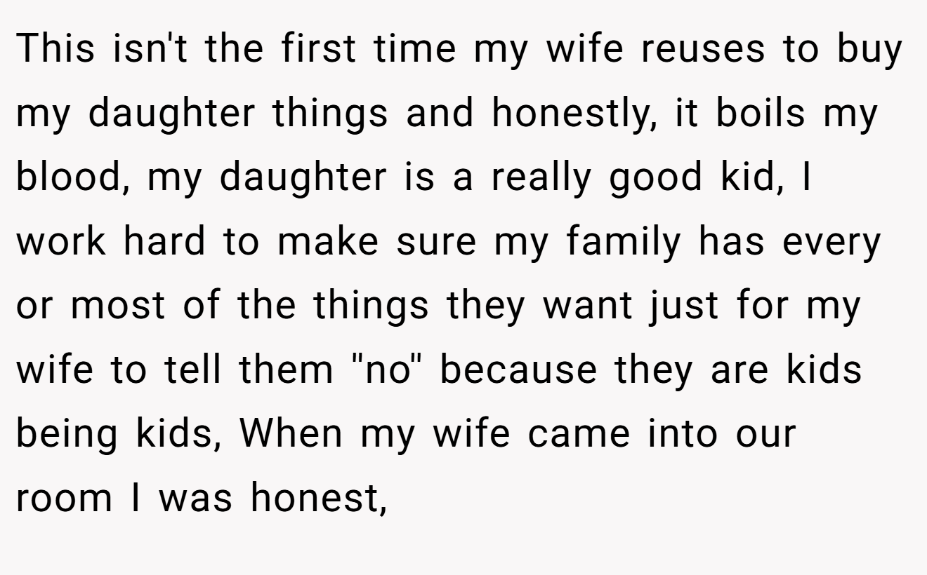 This isn't the first time my wife reuses to buy my daughter things and honestly, it boils my blood, my daughter is a really good kid, I work hard to make sure my family has every or most of the things they want just for my wife to tell them ''no'' because they are kids being kids, When my wife came into our room I was honest,