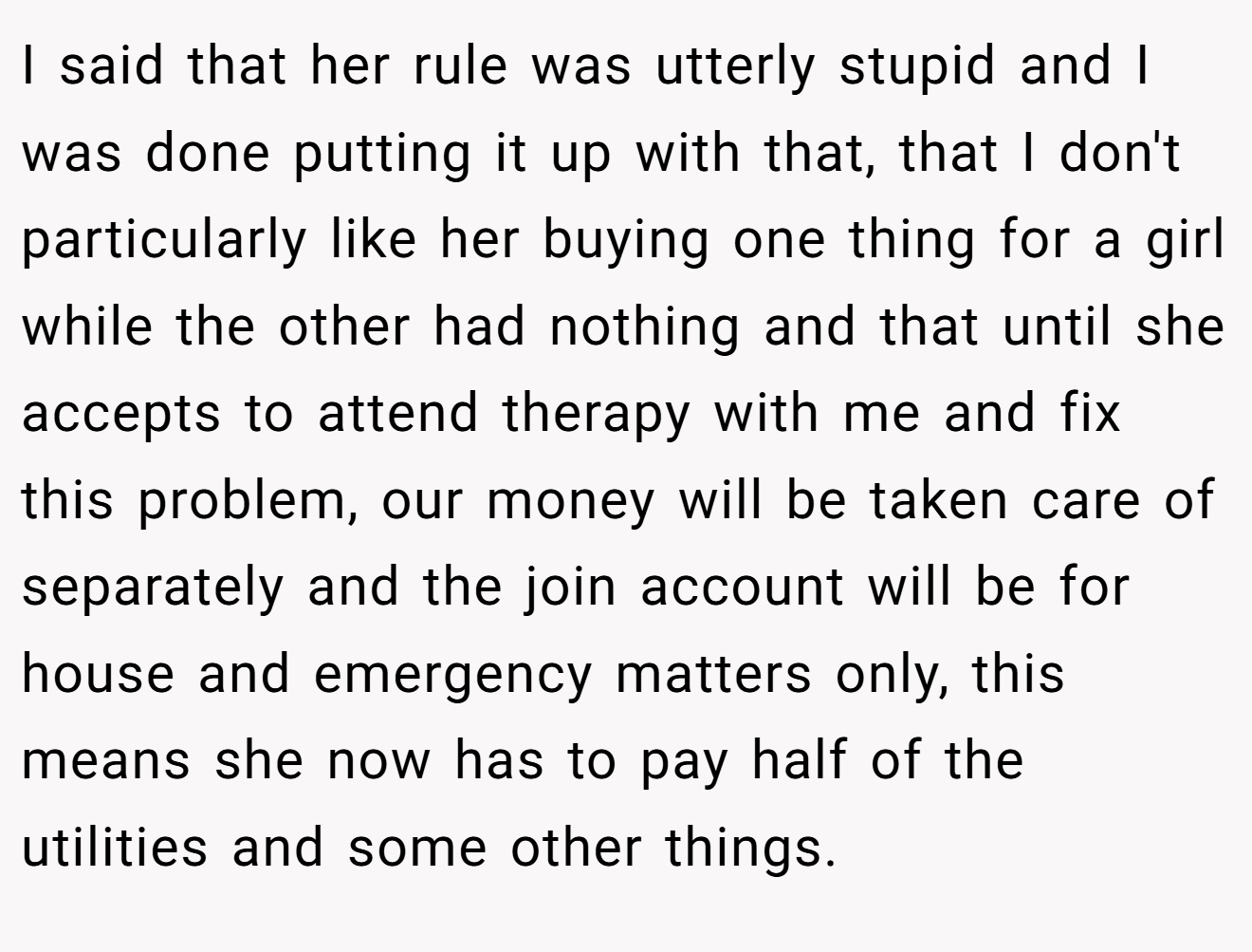 I said that her rule was utterly stupid and I was done putting it up with that, that I don't particularly like her buying one thing for a girl while the other had nothing and that until she accepts to attend therapy with me and fix this problem, our money will be taken care of separately and the join account will be for house and emergency matters only, this means she now has to pay half of the utilities and some other things.
