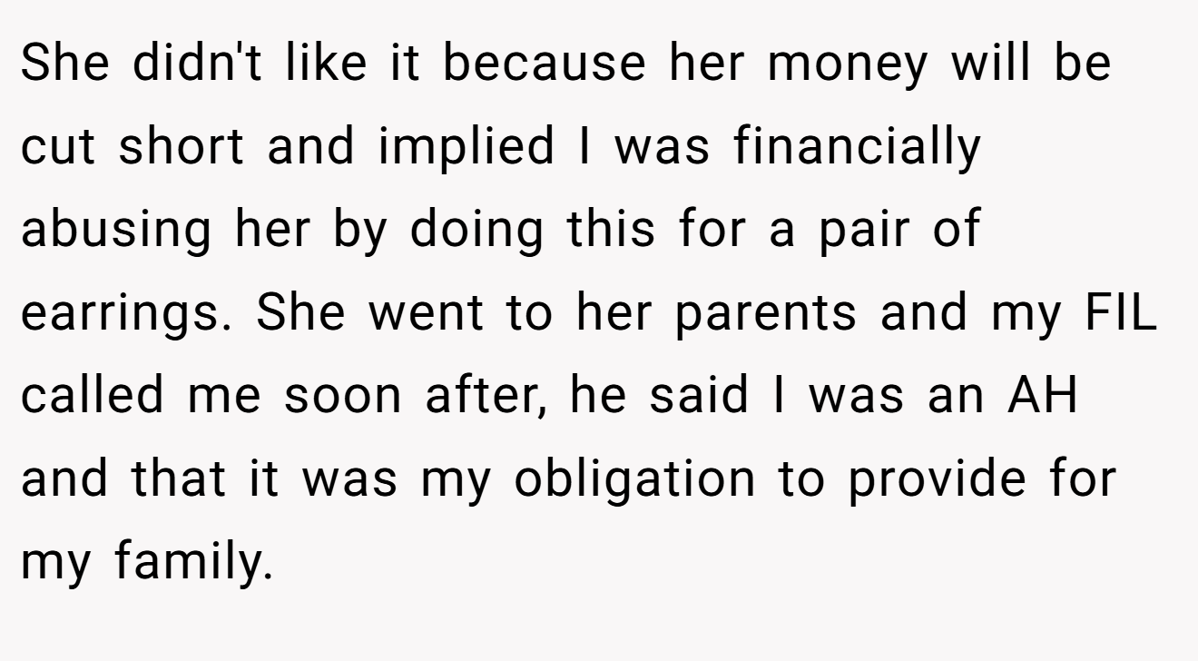 She didn't like it because her money will be cut short and implied I was financially abusing her by doing this for a pair of earrings. She went to her parents and my FIL called me soon after, he said I was an AH and that it was my obligation to provide for my family.