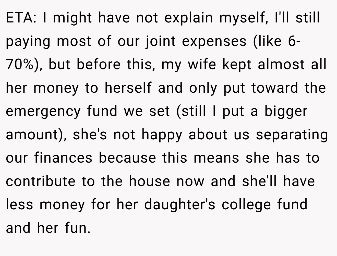 ETA: I might have not explain myself, I'll still paying most of our joint expenses (like 6-70%), but before this, my wife kept almost all her money to herself and only put toward the emergency fund we set (still I put a bigger amount), she's not happy about us separating our finances because this means she has to contribute to the house now and she'll have less money for her daughter's college fund and her fun.
