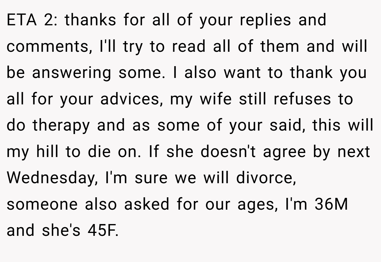ETA 2: thanks for all of your replies and comments, I'll try to read all of them and will be answering some. I also want to thank you all for your advices, my wife still refuses to do therapy and as some of your said, this will my hill to die on. If she doesn't agree by next Wednesday, I'm sure we will divorce, someone also asked for our ages, I'm 36M and she's 45F.