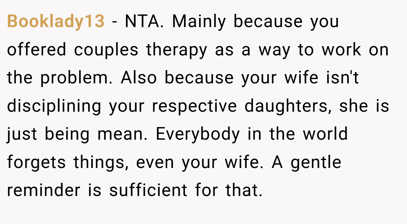 Booklady13 - NTA. Mainly because you offered couples therapy as a way to work on the problem. Also because your wife isn't disciplining your respective daughters, she is just being mean. Everybody in the world forgets things, even your wife. A gentle reminder is sufficient for that.