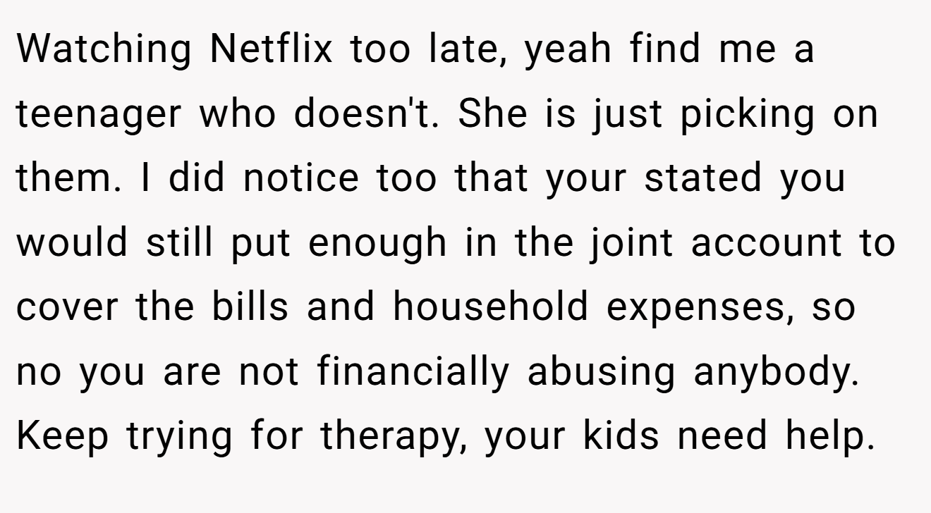 Watching Netflix too late, yeah find me a teenager who doesn't. She is just picking on them. I did notice too that your stated you would still put enough in the joint account to cover the bills and household expenses, so no you are not financially abusing anybody. Keep trying for therapy, your kids need help.
