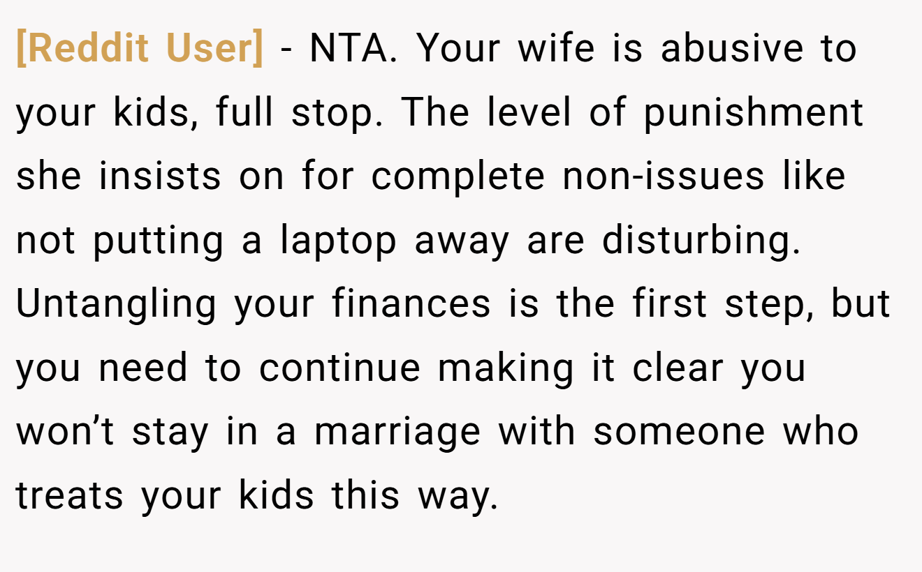 [Reddit User] - NTA. Your wife is abusive to your kids, full stop. The level of punishment she insists on for complete non-issues like not putting a laptop away are disturbing. Untangling your finances is the first step, but you need to continue making it clear you won’t stay in a marriage with someone who treats your kids this way.