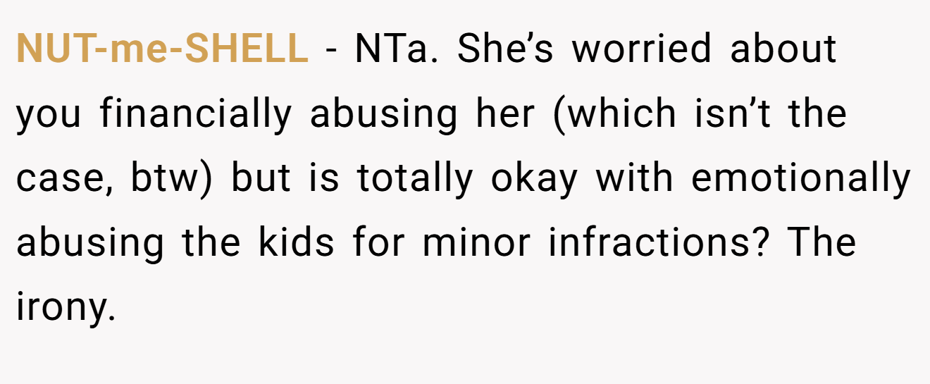 NUT-me-SHELL - NTa. She’s worried about you financially abusing her (which isn’t the case, btw) but is totally okay with emotionally abusing the kids for minor infractions? The irony.