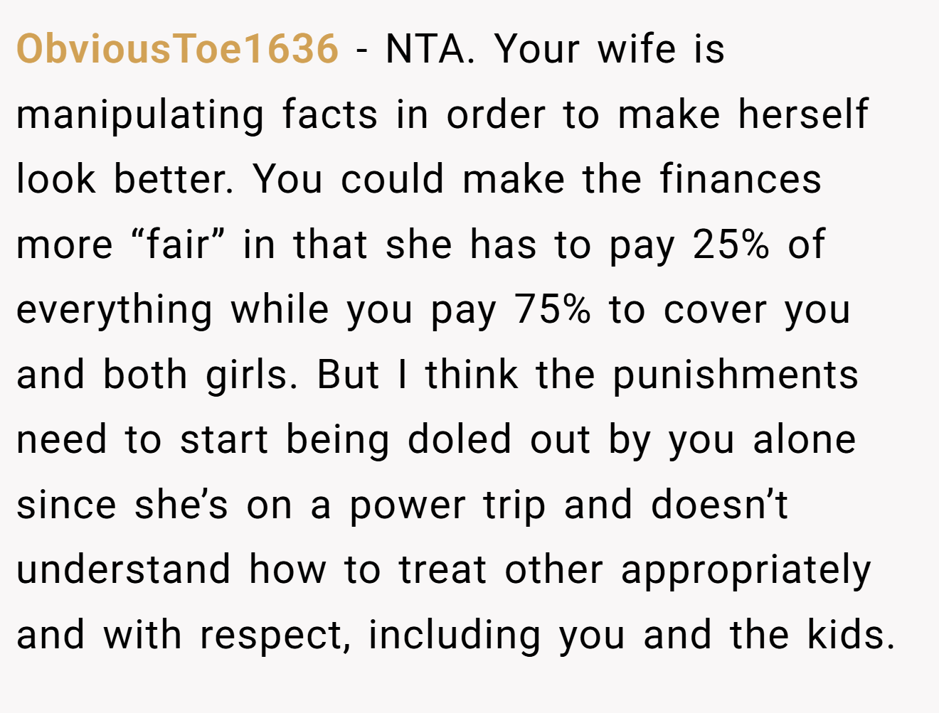 ObviousToe1636 - NTA. Your wife is manipulating facts in order to make herself look better. You could make the finances more “fair” in that she has to pay 25% of everything while you pay 75% to cover you and both girls. But I think the punishments need to start being doled out by you alone since she’s on a power trip and doesn’t understand how to treat other appropriately and with respect, including you and the kids.