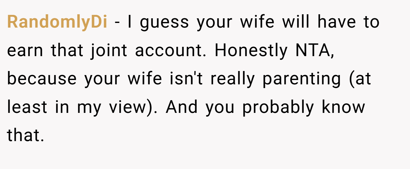 RandomlyDi - I guess your wife will have to earn that joint account. Honestly NTA, because your wife isn't really parenting (at least in my view). And you probably know that.