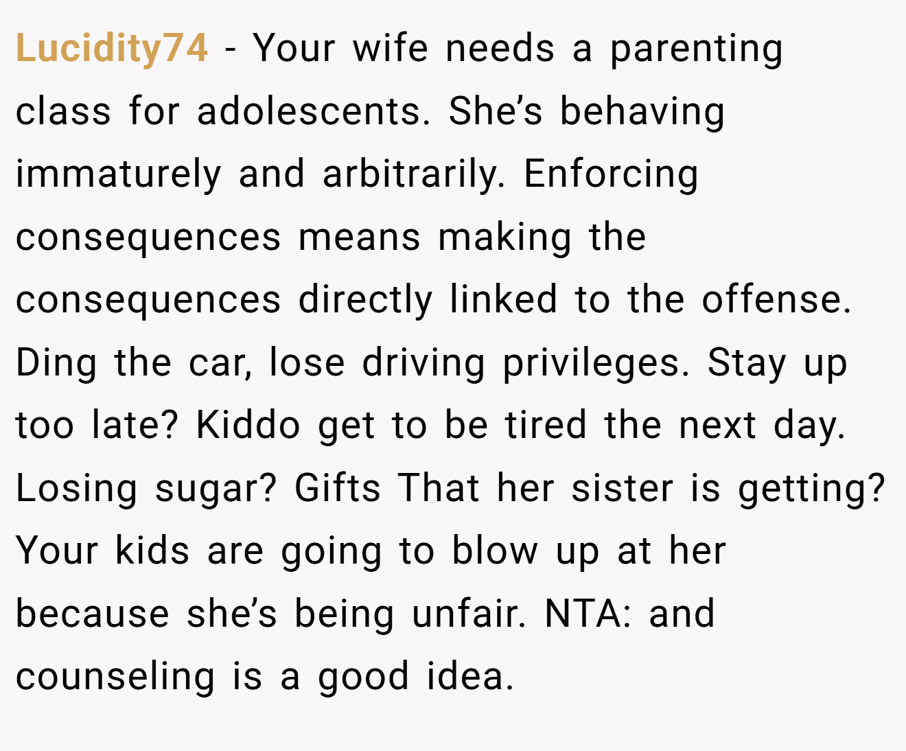 Lucidity74 - Your wife needs a parenting class for adolescents. She’s behaving immaturely and arbitrarily. Enforcing consequences means making the consequences directly linked to the offense. Ding the car, lose driving privileges. Stay up too late? Kiddo get to be tired the next day. Losing sugar? Gifts That her sister is getting? Your kids are going to blow up at her because she’s being unfair. NTA: and counseling is a good idea.