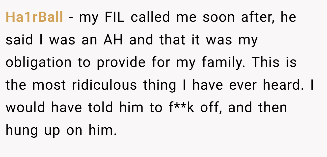 Ha1rBall - my FIL called me soon after, he said I was an AH and that it was my obligation to provide for my family. This is the most ridiculous thing I have ever heard. I would have told him to f**k off, and then hung up on him.