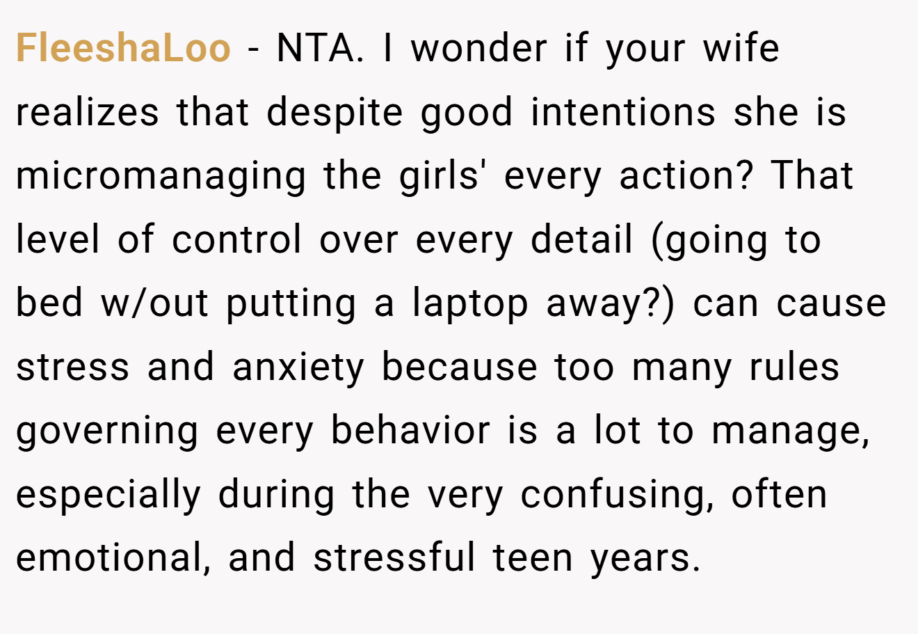 FleeshaLoo - NTA. I wonder if your wife realizes that despite good intentions she is micromanaging the girls' every action? That level of control over every detail (going to bed w/out putting a laptop away?) can cause stress and anxiety because too many rules governing every behavior is a lot to manage, especially during the very confusing, often emotional, and stressful teen years.