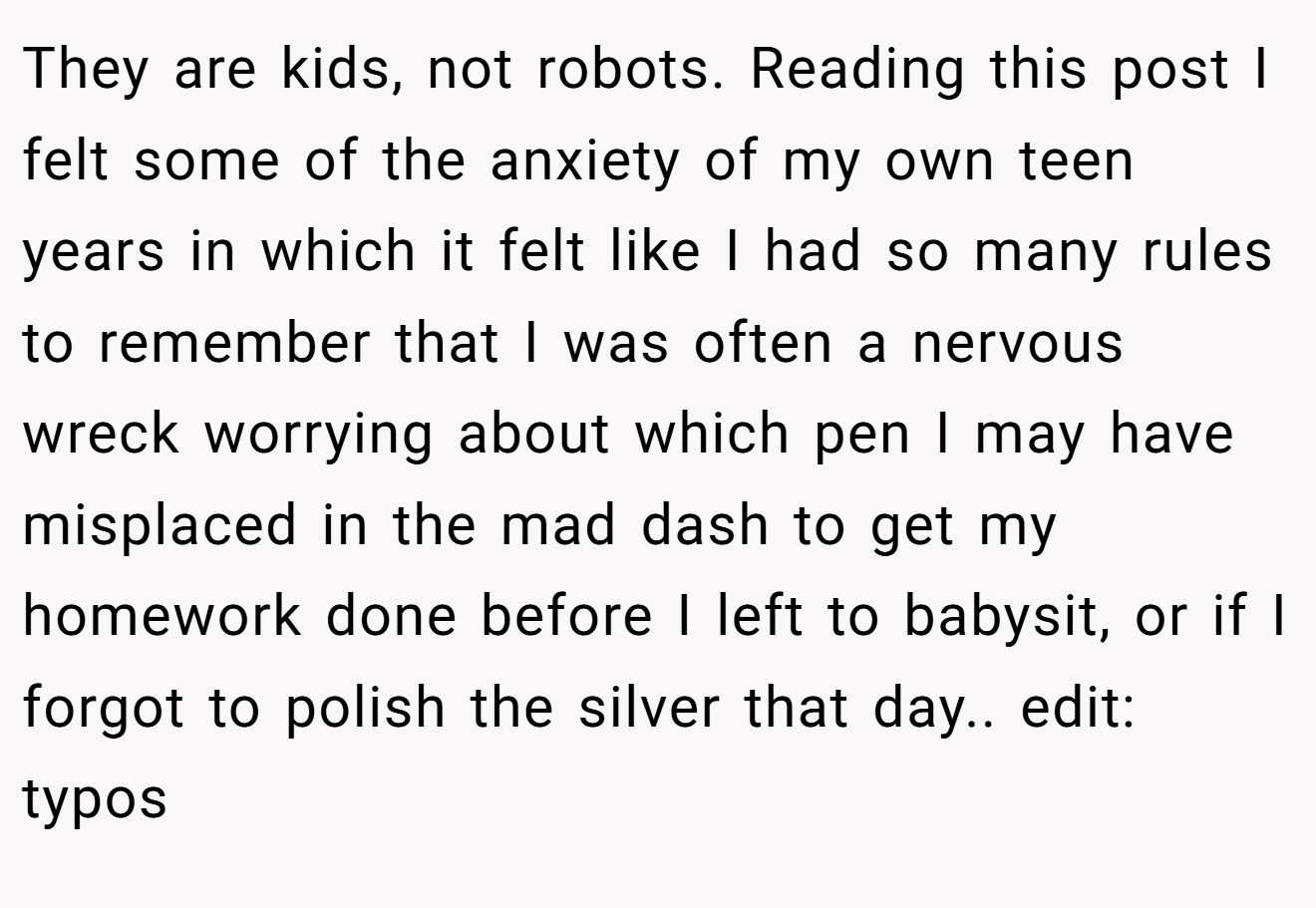 They are kids, not robots. Reading this post I felt some of the anxiety of my own teen years in which it felt like I had so many rules to remember that I was often a nervous wreck worrying about which pen I may have misplaced in the mad dash to get my homework done before I left to babysit, or if I forgot to polish the silver that day.. edit: typos