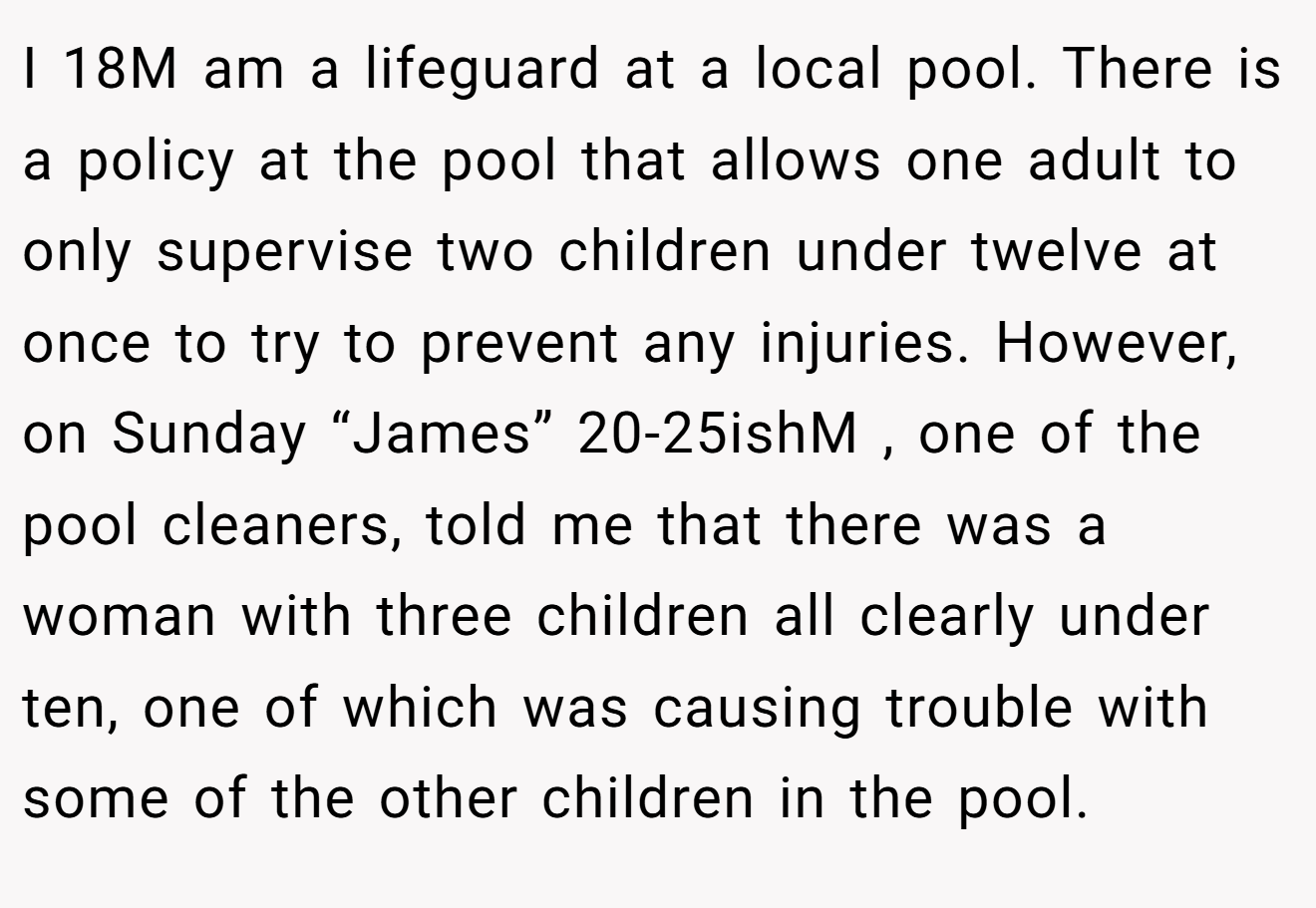 I 18M am a lifeguard at a local pool. There is a policy at the pool that allows one adult to only supervise two children under twelve at once to try to prevent any injuries. However, on Sunday “James” 20-25ishM , one of the pool cleaners, told me that there was a woman with three children all clearly under ten, one of which was causing trouble with some of the other children in the pool.