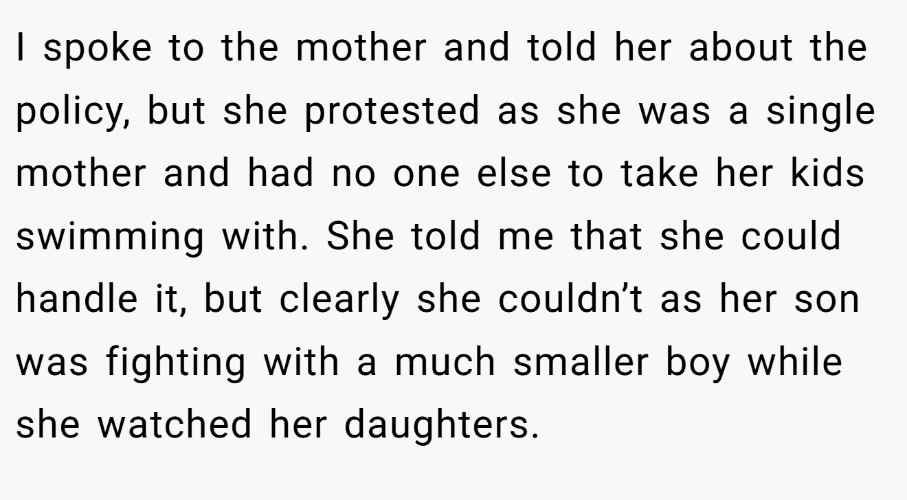 I spoke to the mother and told her about the policy, but she protested as she was a single mother and had no one else to take her kids swimming with. She told me that she could handle it, but clearly she couldn’t as her son was fighting with a much smaller boy while she watched her daughters.