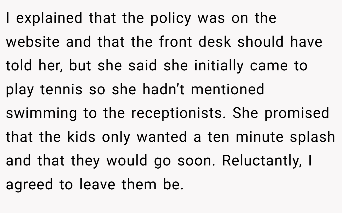 I explained that the policy was on the website and that the front desk should have told her, but she said she initially came to play tennis so she hadn’t mentioned swimming to the receptionists. She promised that the kids only wanted a ten minute splash and that they would go soon. Reluctantly, I agreed to leave them be.
