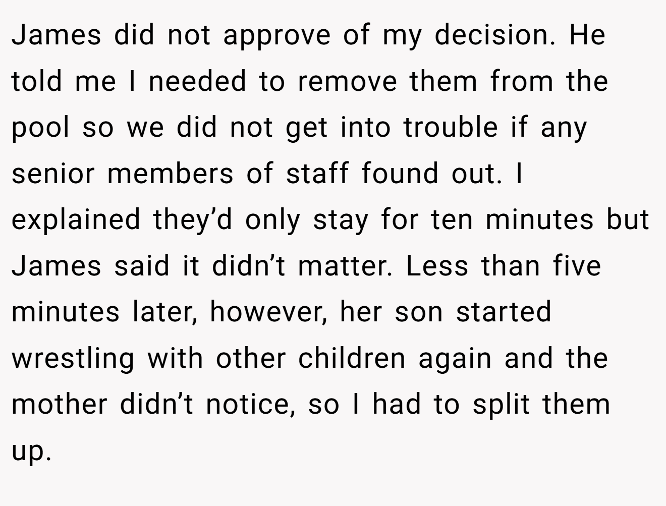 James did not approve of my decision. He told me I needed to remove them from the pool so we did not get into trouble if any senior members of staff found out. I explained they’d only stay for ten minutes but James said it didn’t matter. Less than five minutes later, however, her son started wrestling with other children again and the mother didn’t notice, so I had to split them up.
