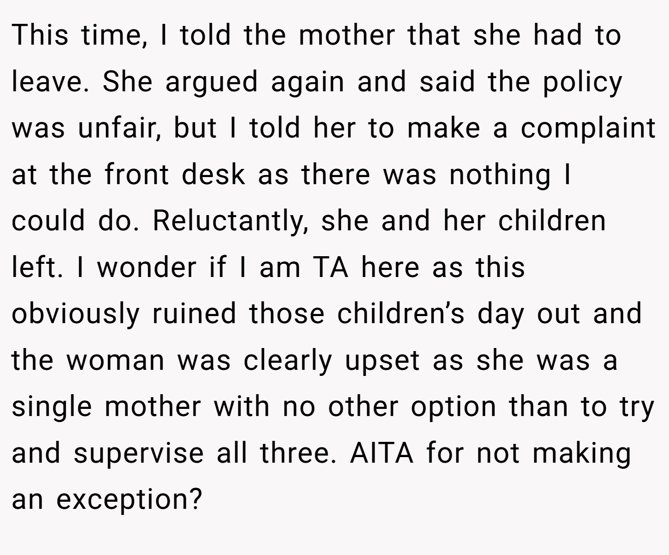 This time, I told the mother that she had to leave. She argued again and said the policy was unfair, but I told her to make a complaint at the front desk as there was nothing I could do. Reluctantly, she and her children left. I wonder if I am TA here as this obviously ruined those children’s day out and the woman was clearly upset as she was a single mother with no other option than to try and supervise all three. AITA for not making an exception?