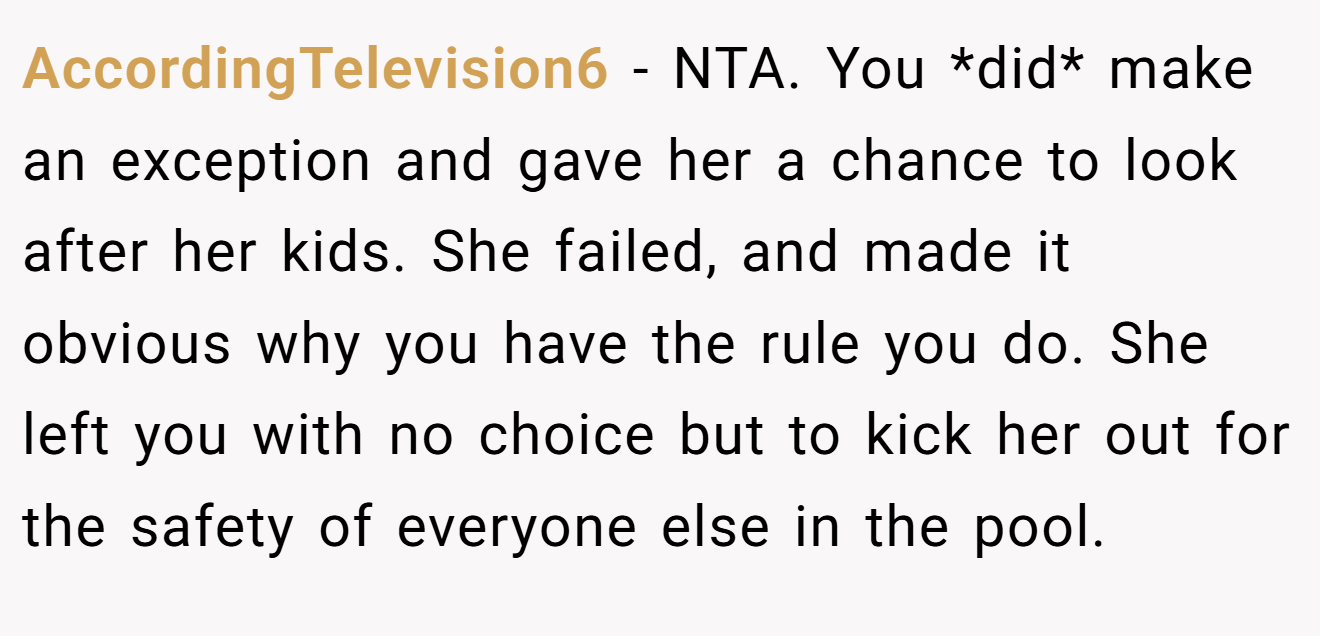 AccordingTelevision6 - NTA. You *did* make an exception and gave her a chance to look after her kids. She failed, and made it obvious why you have the rule you do. She left you with no choice but to kick her out for the safety of everyone else in the pool.
