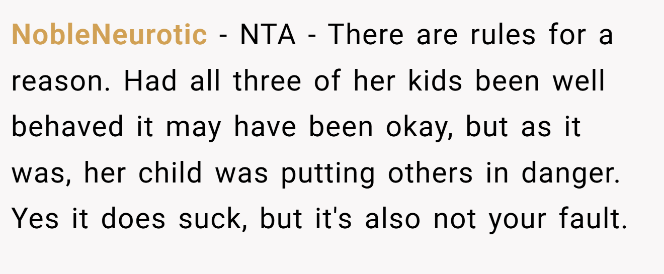 NobleNeurotic - NTA - There are rules for a reason. Had all three of her kids been well behaved it may have been okay, but as it was, her child was putting others in danger. Yes it does suck, but it's also not your fault.