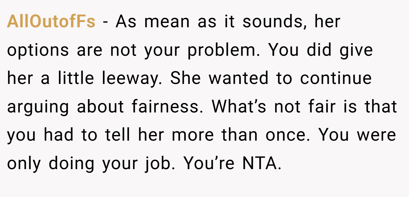 AllOutofFs - As mean as it sounds, her options are not your problem. You did give her a little leeway. She wanted to continue arguing about fairness. What’s not fair is that you had to tell her more than once. You were only doing your job. You’re NTA.