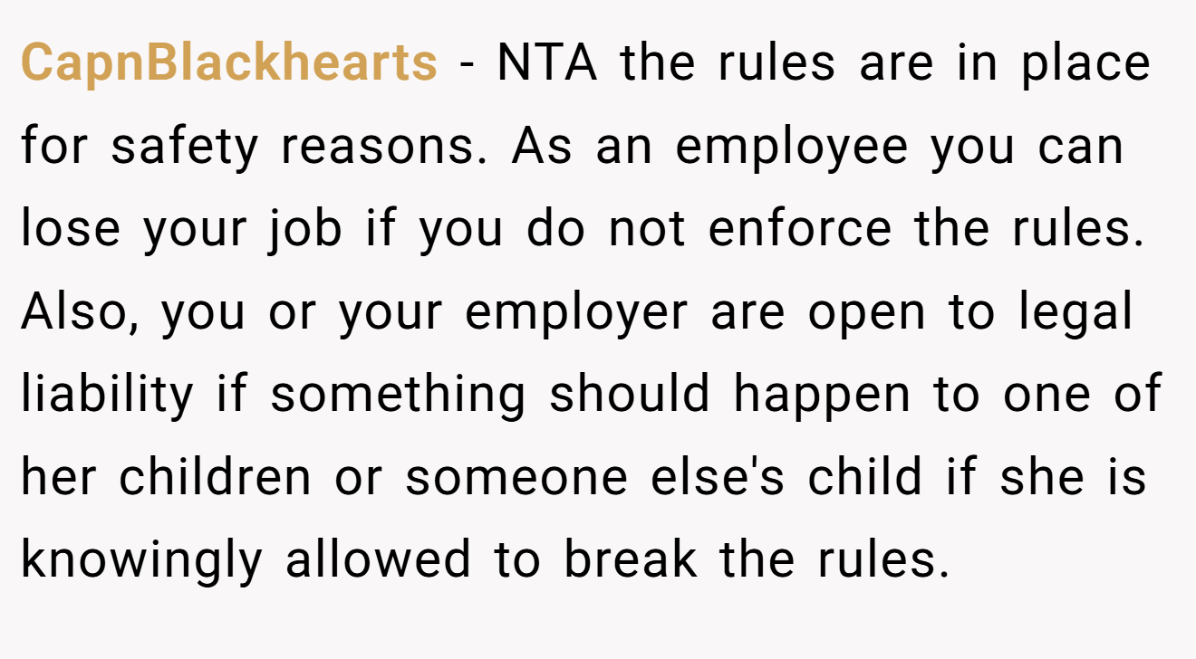 CapnBlackhearts - NTA the rules are in place for safety reasons. As an employee you can lose your job if you do not enforce the rules. Also, you or your employer are open to legal liability if something should happen to one of her children or someone else's child if she is knowingly allowed to break the rules.