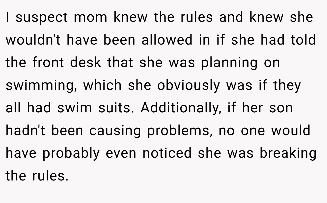 I suspect mom knew the rules and knew she wouldn't have been allowed in if she had told the front desk that she was planning on swimming, which she obviously was if they all had swim suits. Additionally, if her son hadn't been causing problems, no one would have probably even noticed she was breaking the rules.