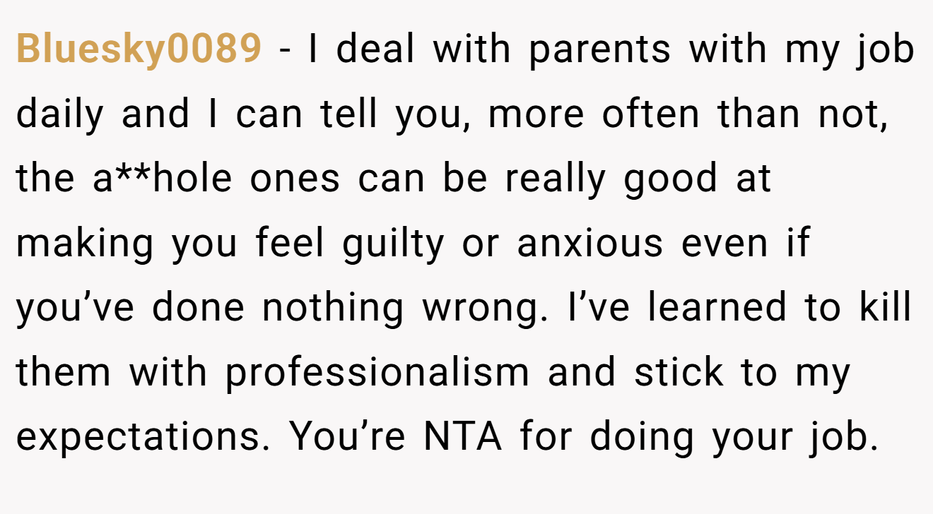 Bluesky0089 - I deal with parents with my job daily and I can tell you, more often than not, the a**hole ones can be really good at making you feel guilty or anxious even if you’ve done nothing wrong. I’ve learned to kill them with professionalism and stick to my expectations. You’re NTA for doing your job.