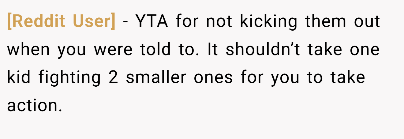 [Reddit User] - YTA for not kicking them out when you were told to. It shouldn’t take one kid fighting 2 smaller ones for you to take action.
