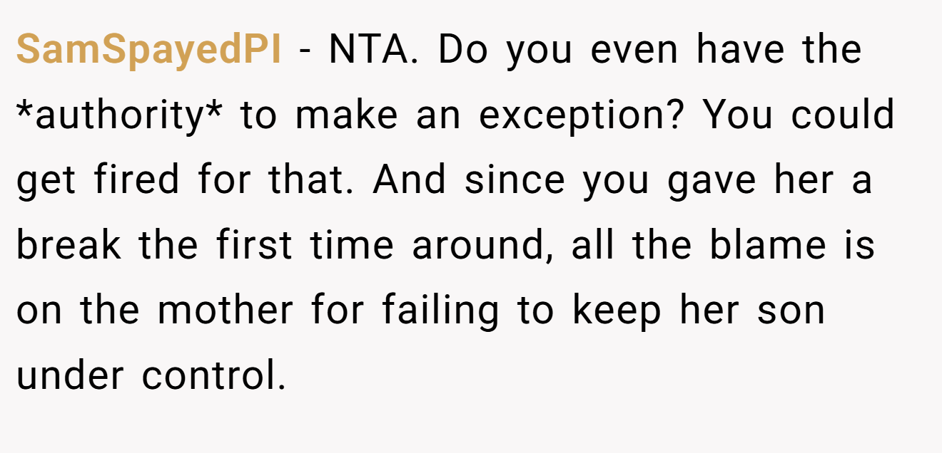 SamSpayedPI - NTA. Do you even have the *authority* to make an exception? You could get fired for that. And since you gave her a break the first time around, all the blame is on the mother for failing to keep her son under control.