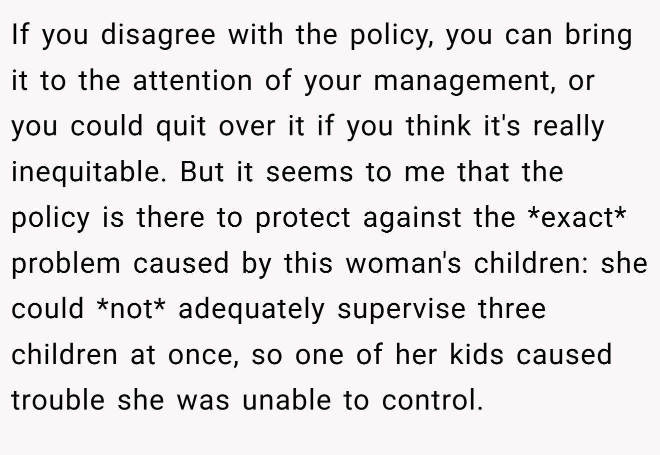 If you disagree with the policy, you can bring it to the attention of your management, or you could quit over it if you think it's really inequitable. But it seems to me that the policy is there to protect against the *exact* problem caused by this woman's children: she could *not* adequately supervise three children at once, so one of her kids caused trouble she was unable to control.