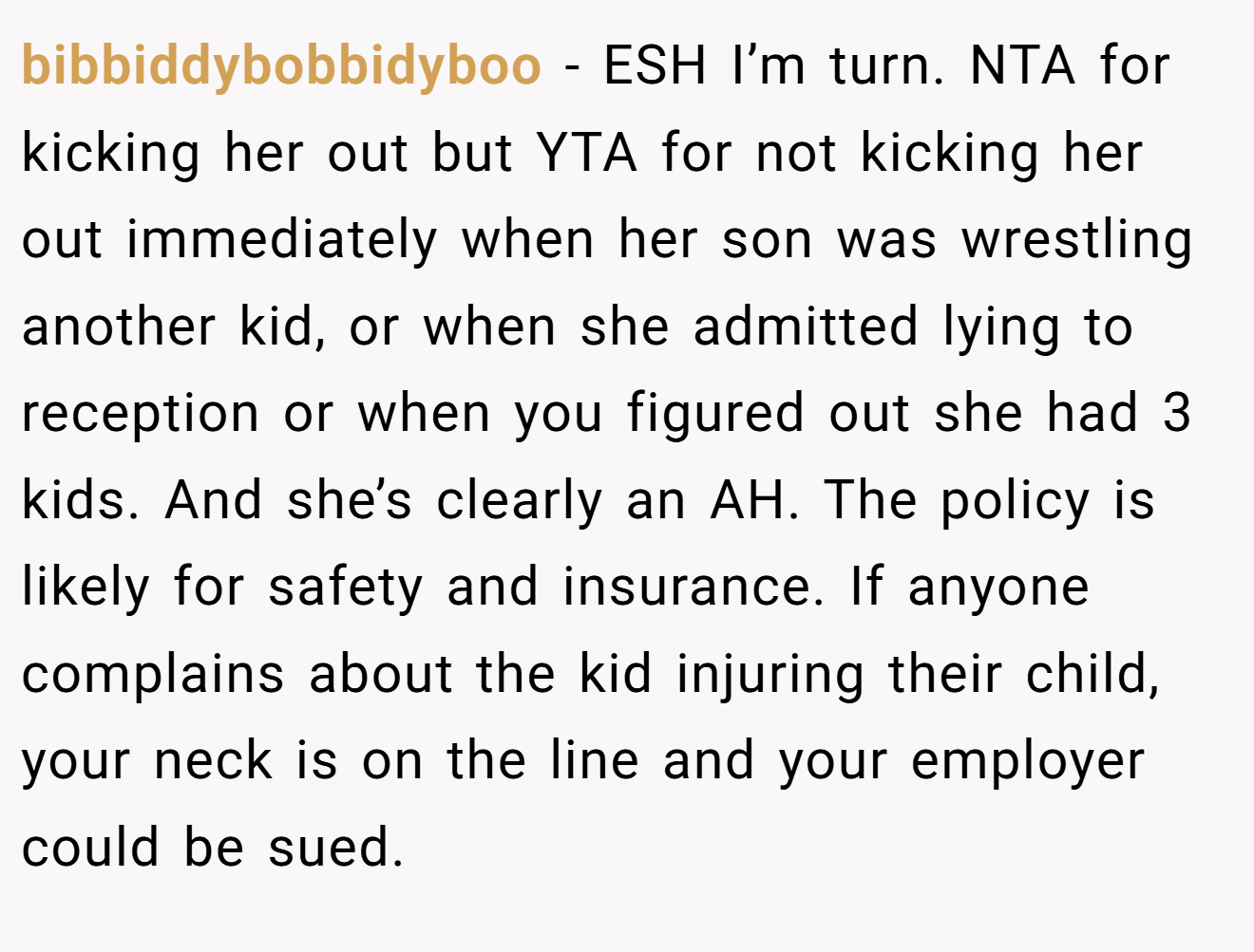 bibbiddybobbidyboo - ESH I’m turn. NTA for kicking her out but YTA for not kicking her out immediately when her son was wrestling another kid, or when she admitted lying to reception or when you figured out she had 3 kids. And she’s clearly an AH. The policy is likely for safety and insurance. If anyone complains about the kid injuring their child, your neck is on the line and your employer could be sued.