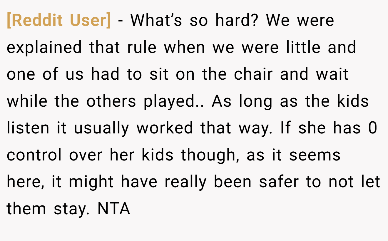 [Reddit User] - What’s so hard? We were explained that rule when we were little and one of us had to sit on the chair and wait while the others played.. As long as the kids listen it usually worked that way. If she has 0 control over her kids though, as it seems here, it might have really been safer to not let them stay. NTA