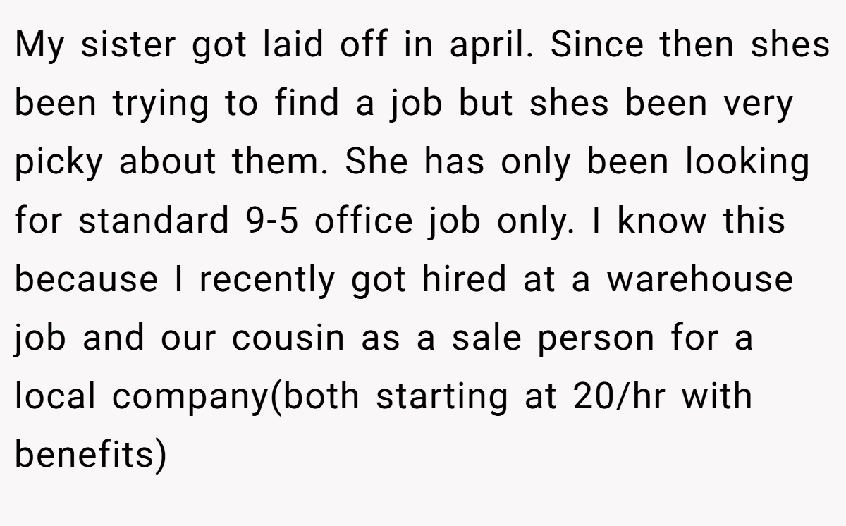 My sister got laid off in april. Since then shes been trying to find a job but shes been very picky about them. She has only been looking for standard 9-5 office job only. I know this because I recently got hired at a warehouse job and our cousin as a sale person for a local company(both starting at 20/hr with benefits)