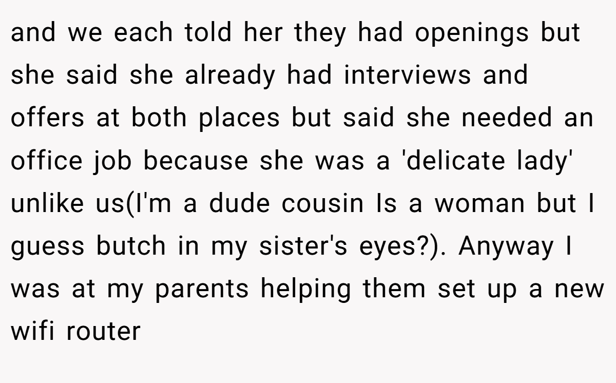 and we each told her they had openings but she said she already had interviews and offers at both places but said she needed an office job because she was a 'delicate lady' unlike us(I'm a dude cousin Is a woman but I guess butch in my sister's eyes?). Anyway I was at my parents helping them set up a new wifi router