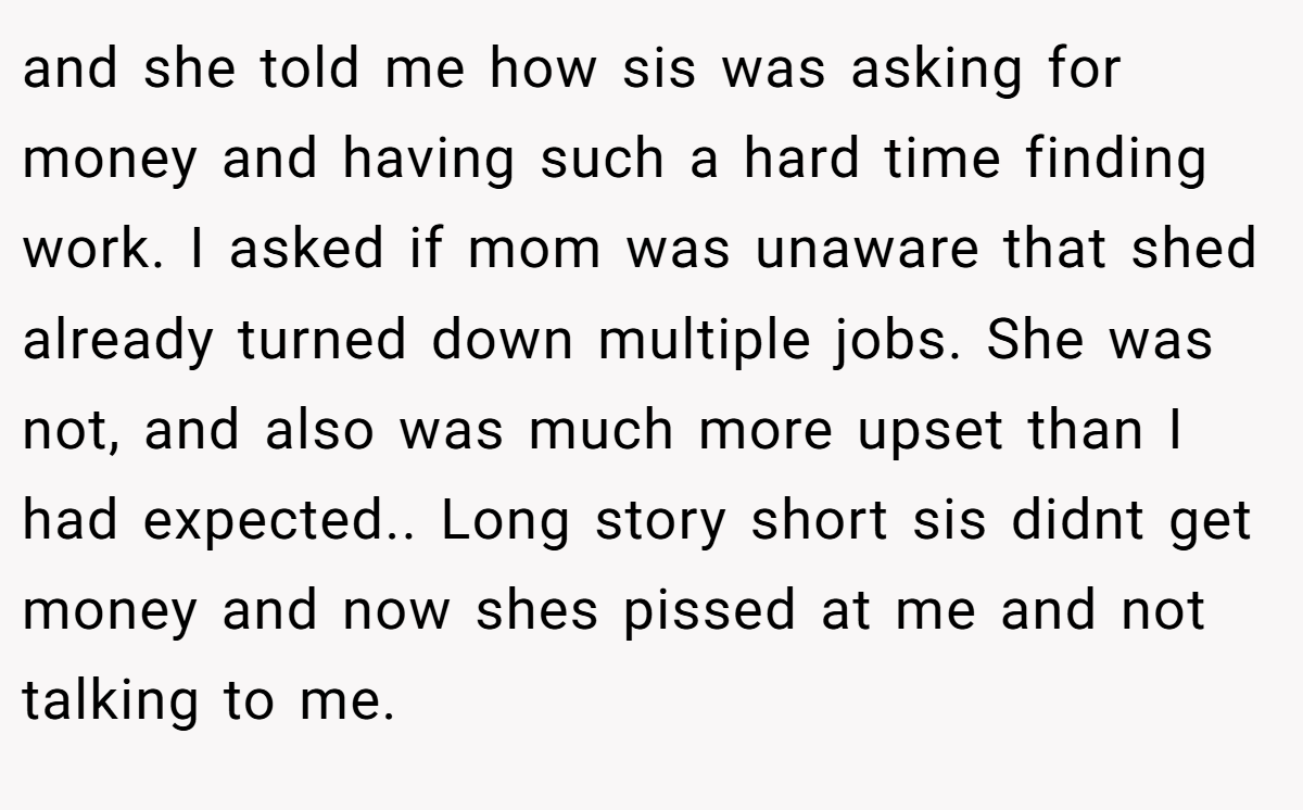 and she told me how sis was asking for money and having such a hard time finding work. I asked if mom was unaware that shed already turned down multiple jobs. She was not, and also was much more upset than I had expected.. Long story short sis didnt get money and now shes pissed at me and not talking to me.