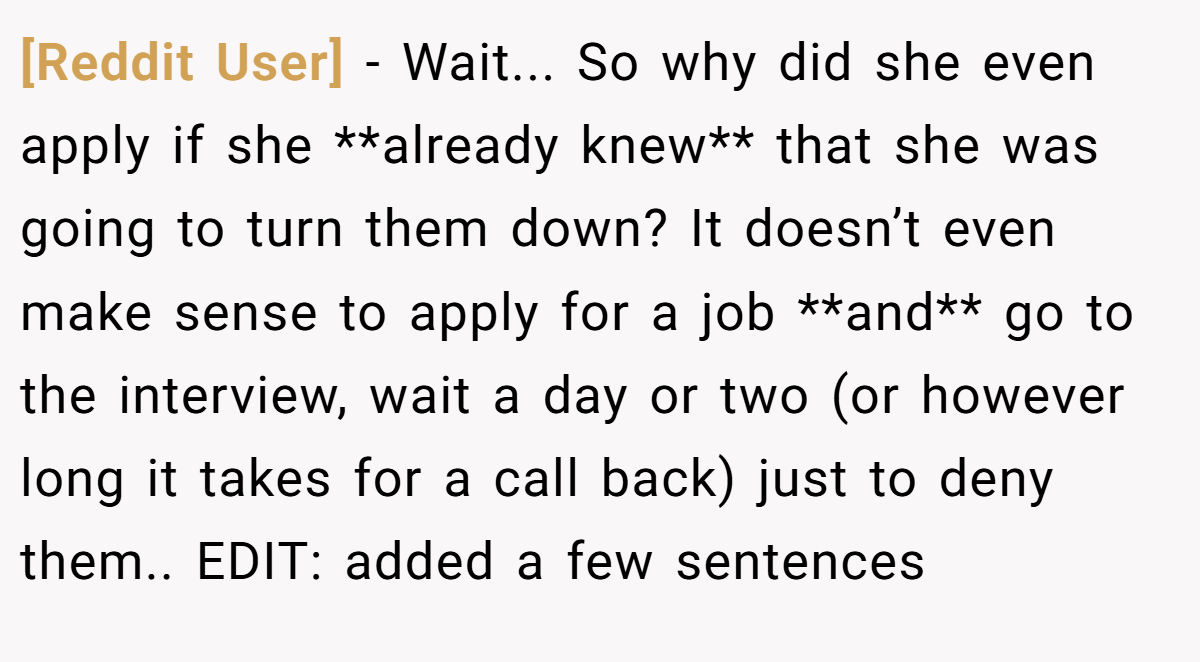 [Reddit User] − Wait... So why did she even apply if she **already knew** that she was going to turn them down? It doesn’t even make sense to apply for a job **and** go to the interview, wait a day or two (or however long it takes for a call back) just to deny them.. EDIT: added a few sentences