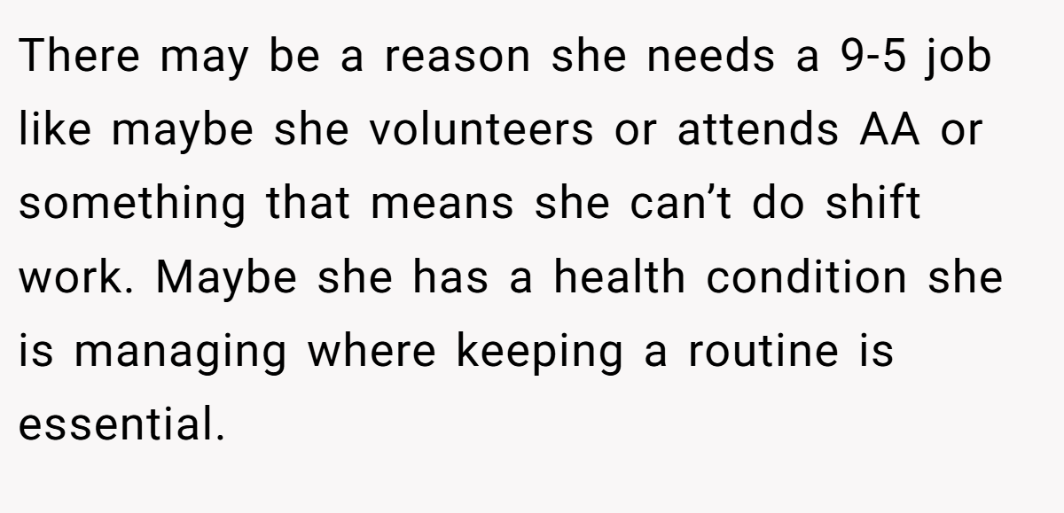 There may be a reason she needs a 9-5 job like maybe she volunteers or attends AA or something that means she can’t do shift work. Maybe she has a health condition she is managing where keeping a routine is essential.