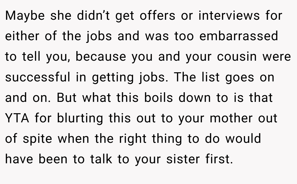Maybe she didn’t get offers or interviews for either of the jobs and was too embarrassed to tell you, because you and your cousin were successful in getting jobs. The list goes on and on. But what this boils down to is that YTA for blurting this out to your mother out of spite when the right thing to do would have been to talk to your sister first.