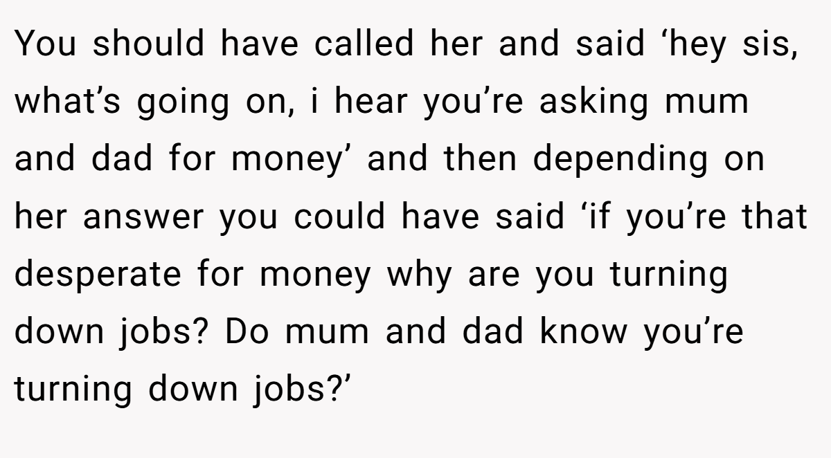 You should have called her and said ‘hey sis, what’s going on, i hear you’re asking mum and dad for money’ and then depending on her answer you could have said ‘if you’re that desperate for money why are you turning down jobs? Do mum and dad know you’re turning down jobs?’